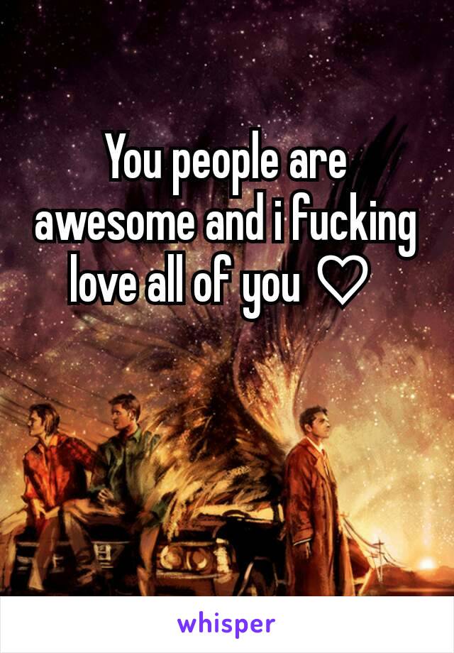 You people are awesome and i fucking love all of you ♡ 