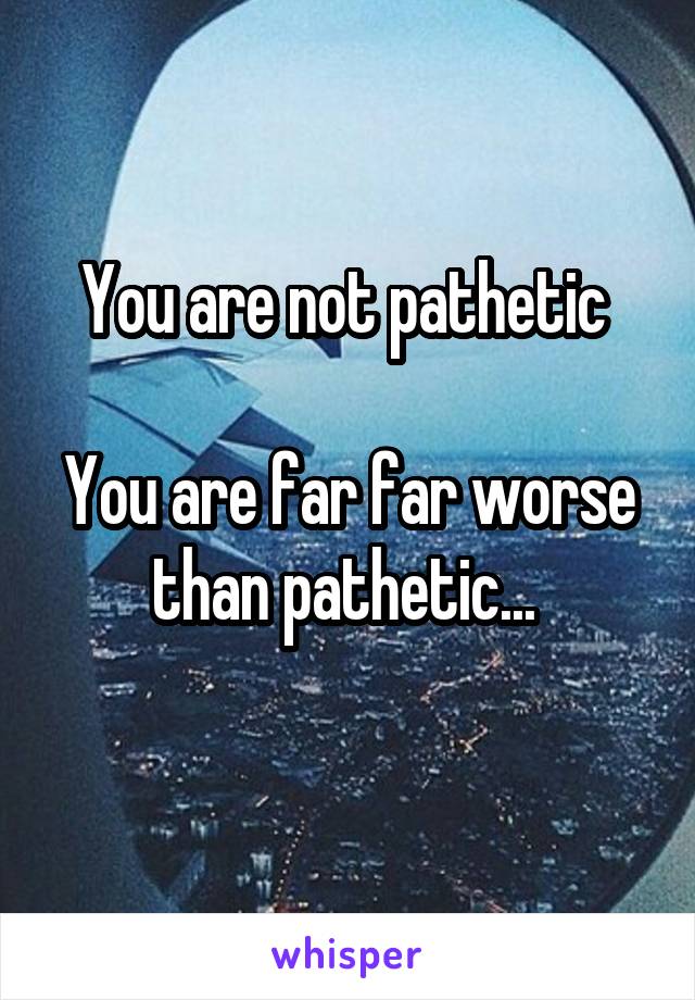 You are not pathetic 

You are far far worse than pathetic... 
