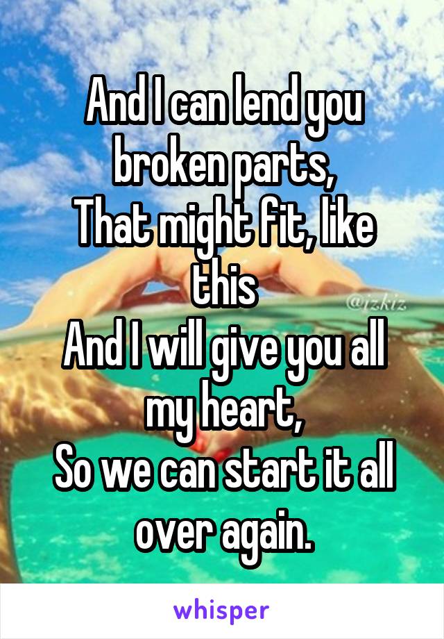 
And I can lend you broken parts,
That might fit, like this
And I will give you all my heart,
So we can start it all over again.
