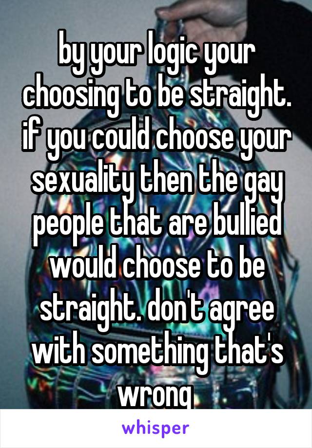 by your logic your choosing to be straight. if you could choose your sexuality then the gay people that are bullied would choose to be straight. don't agree with something that's wrong 