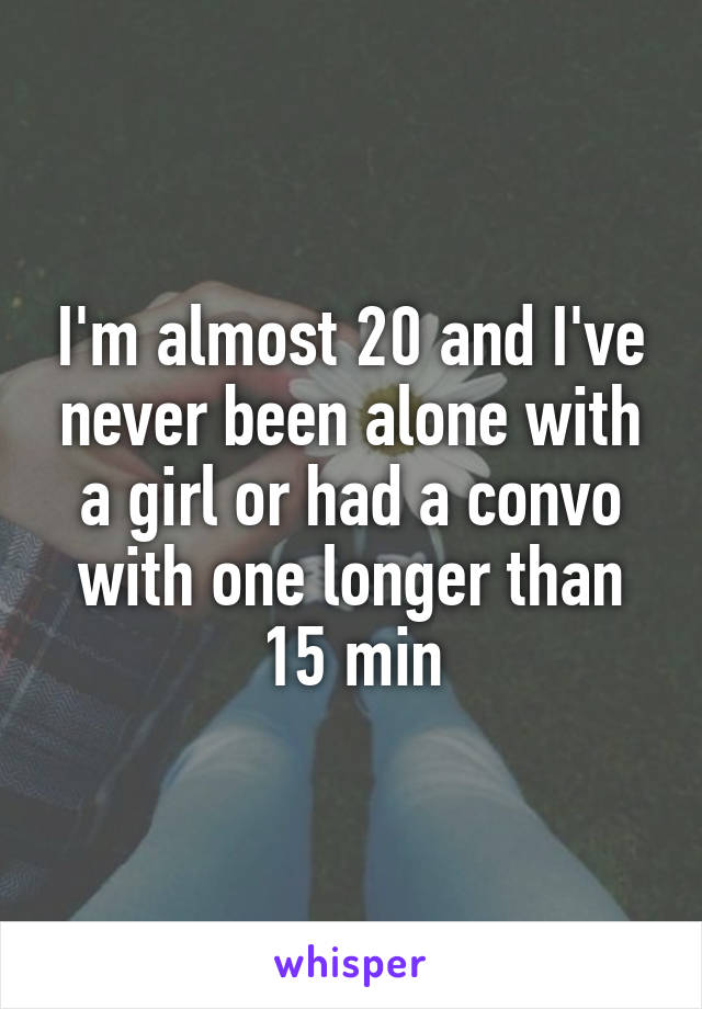 I'm almost 20 and I've never been alone with a girl or had a convo with one longer than 15 min