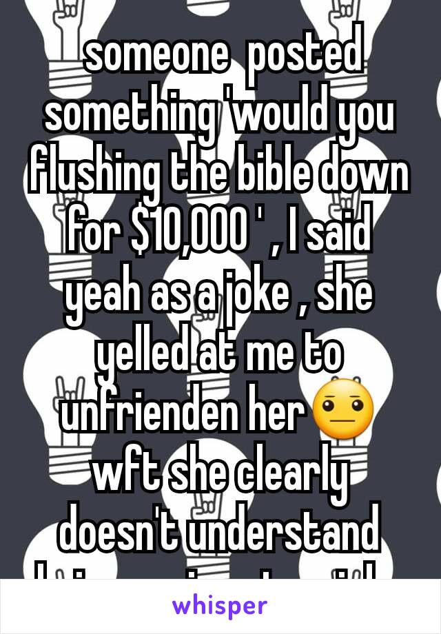  someone  posted something 'would you  flushing the bible down for $10,000 ' , I said yeah as a joke , she yelled at me to unfrienden her😐 wft she clearly doesn't understand being serious to a joke