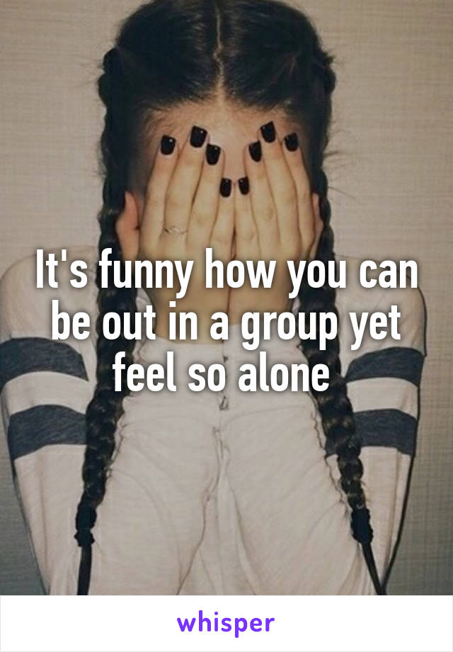 It's funny how you can be out in a group yet feel so alone 