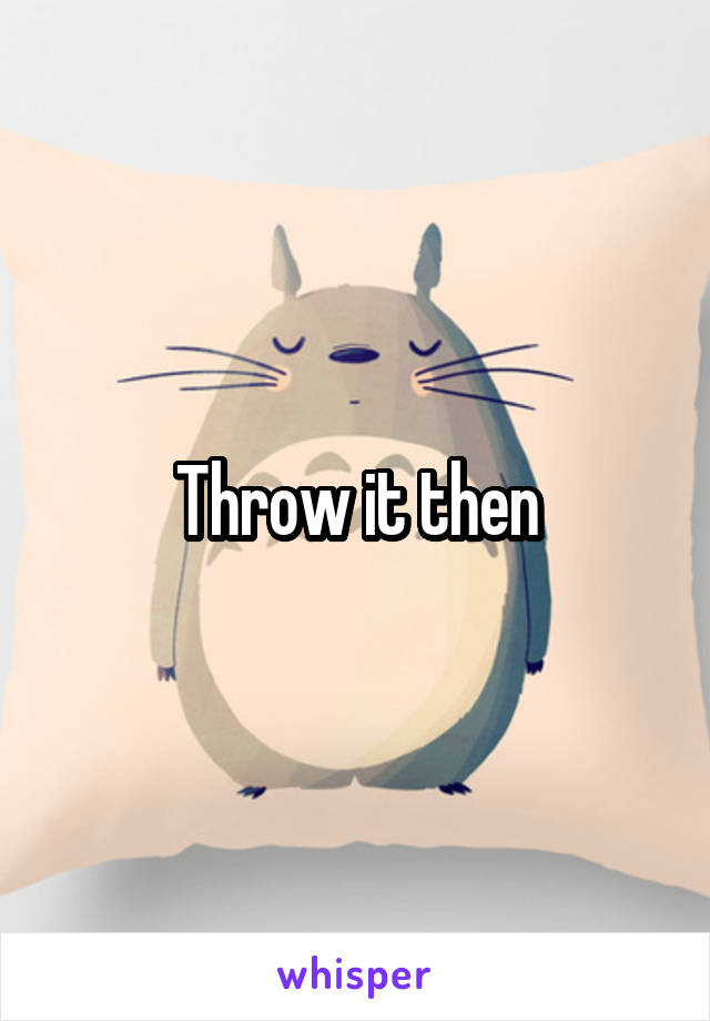 Throw it then