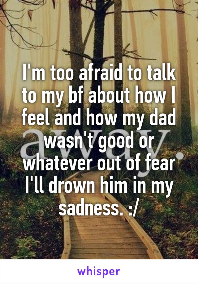 I'm too afraid to talk to my bf about how I feel and how my dad wasn't good or whatever out of fear I'll drown him in my sadness. :/