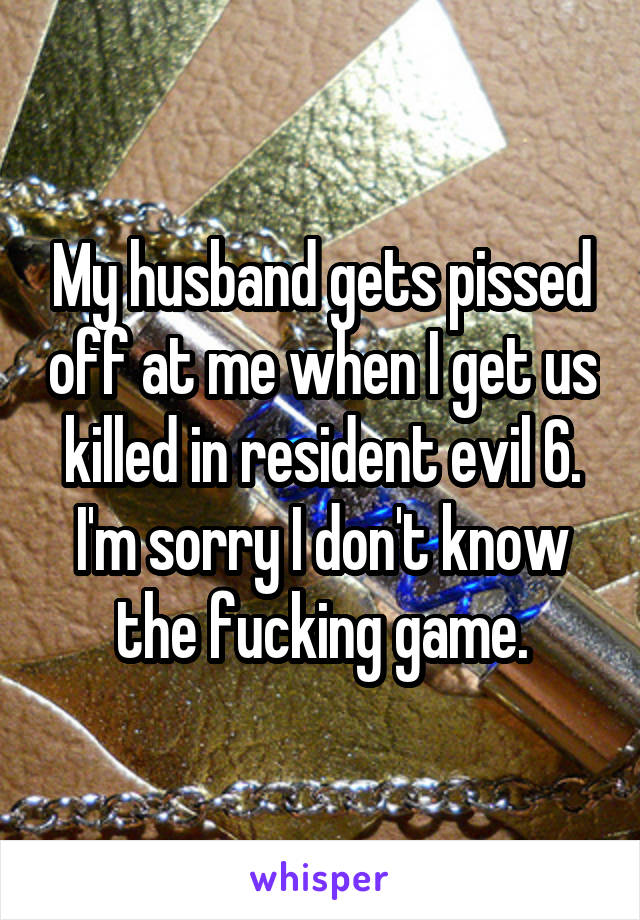 My husband gets pissed off at me when I get us killed in resident evil 6. I'm sorry I don't know the fucking game.