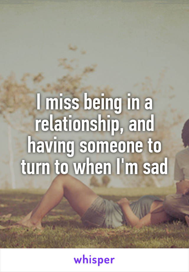 I miss being in a relationship, and having someone to turn to when I'm sad