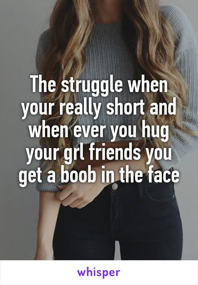 The struggle when your really short and when ever you hug your grl friends you get a boob in the face
