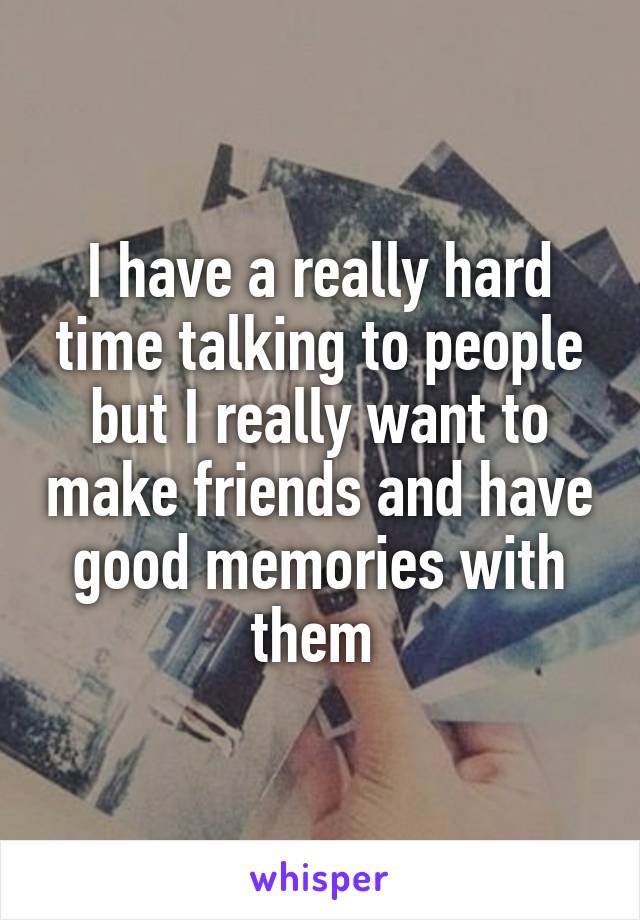 I have a really hard time talking to people but I really want to make friends and have good memories with them 