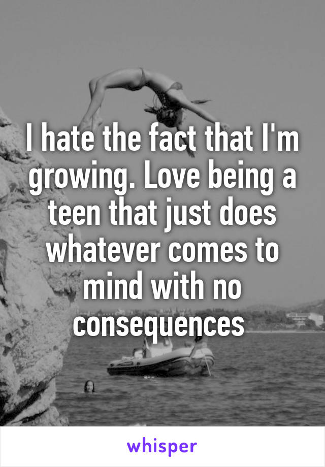 I hate the fact that I'm growing. Love being a teen that just does whatever comes to mind with no consequences 