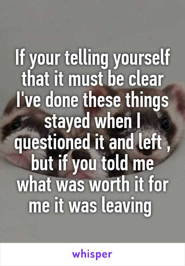 If your telling yourself that it must be clear I've done these things stayed when I questioned it and left , but if you told me what was worth it for me it was leaving 