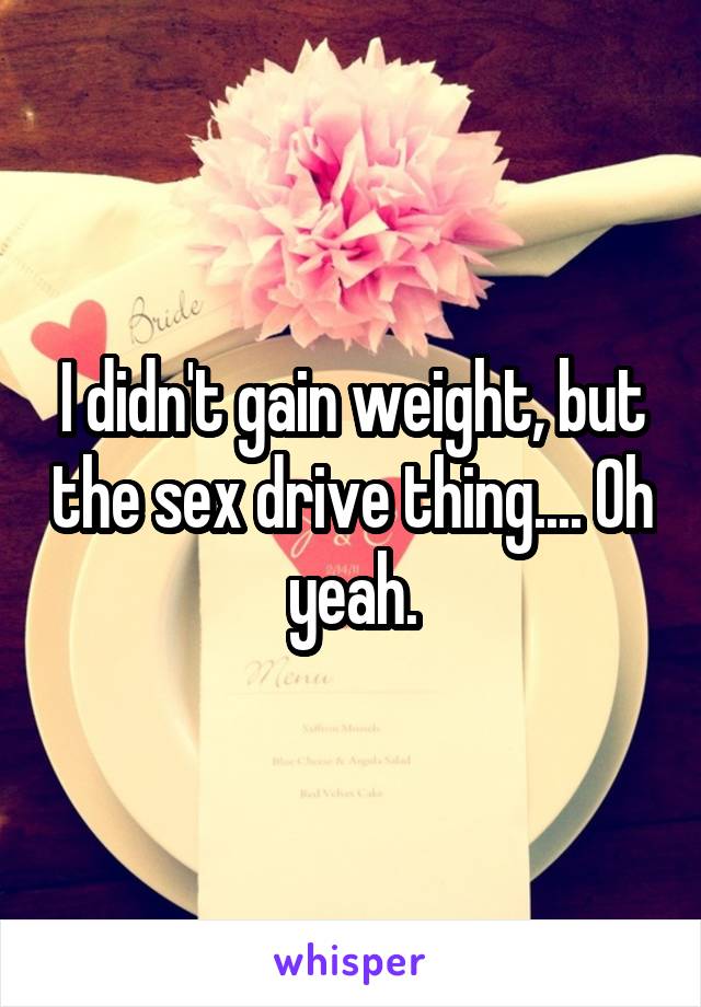 I didn't gain weight, but the sex drive thing.... Oh yeah.