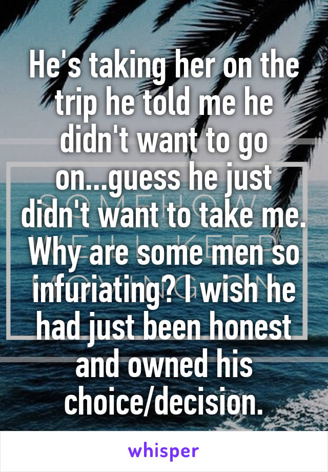 He's taking her on the trip he told me he didn't want to go on...guess he just didn't want to take me. Why are some men so infuriating? I wish he had just been honest and owned his choice/decision.