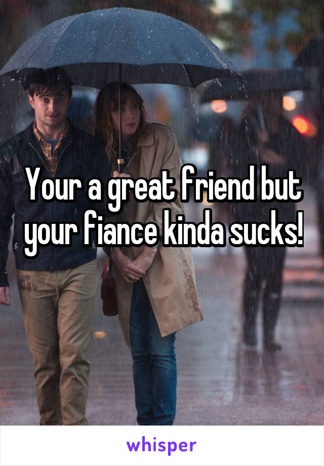 Your a great friend but your fiance kinda sucks! 