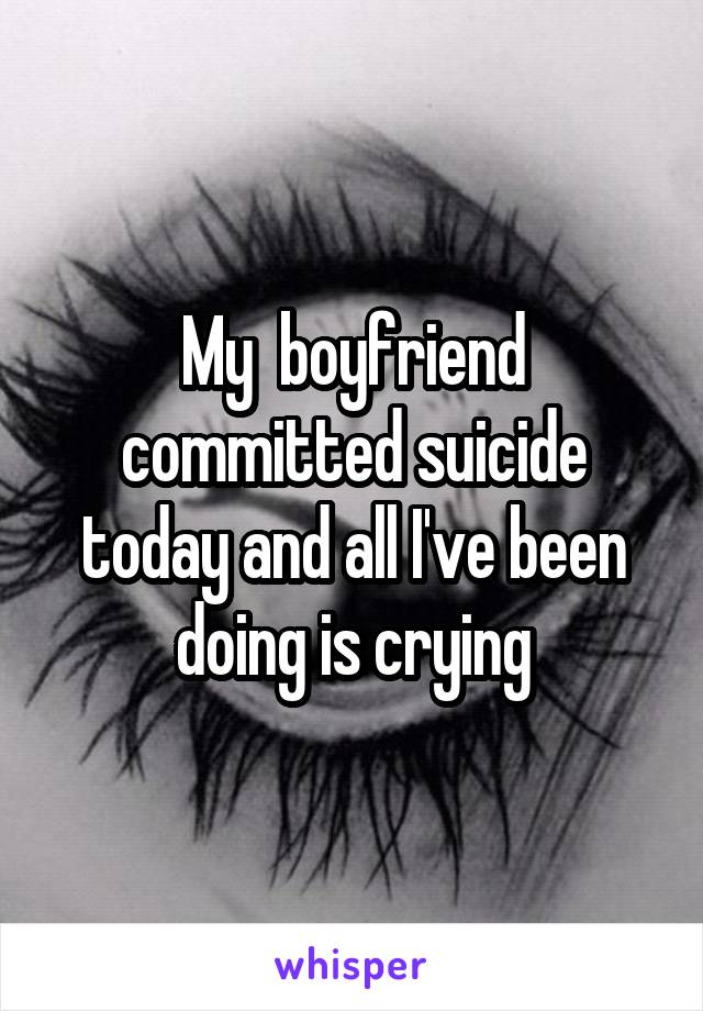 My  boyfriend committed suicide today and all I've been doing is crying