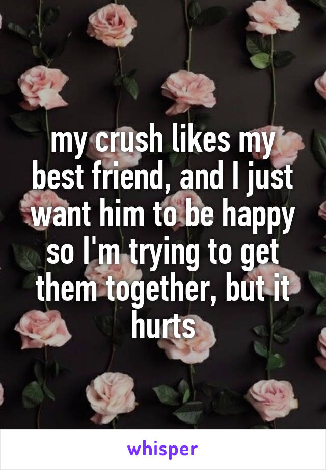 my crush likes my best friend, and I just want him to be happy so I'm trying to get them together, but it hurts