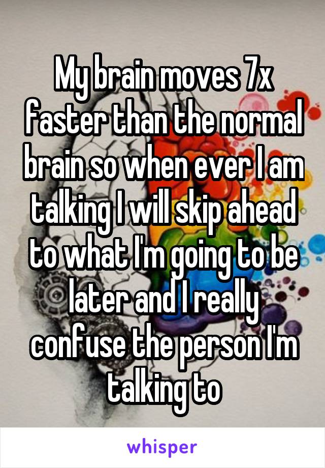 My brain moves 7x faster than the normal brain so when ever I am talking I will skip ahead to what I'm going to be later and I really confuse the person I'm talking to