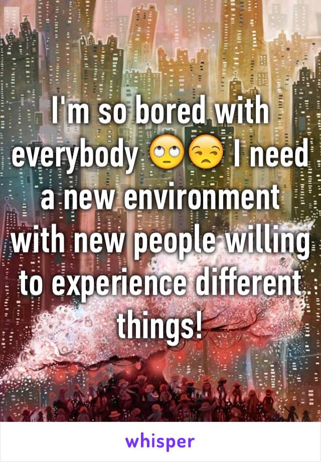 I'm so bored with everybody 🙄😒 I need a new environment with new people willing to experience different things! 