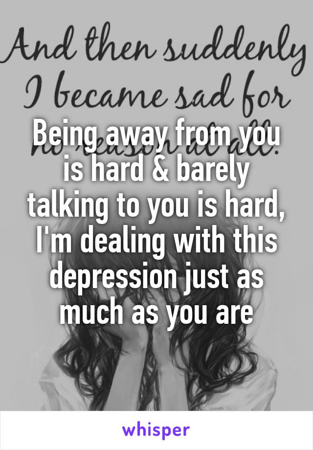 Being away from you is hard & barely talking to you is hard, I'm dealing with this depression just as much as you are