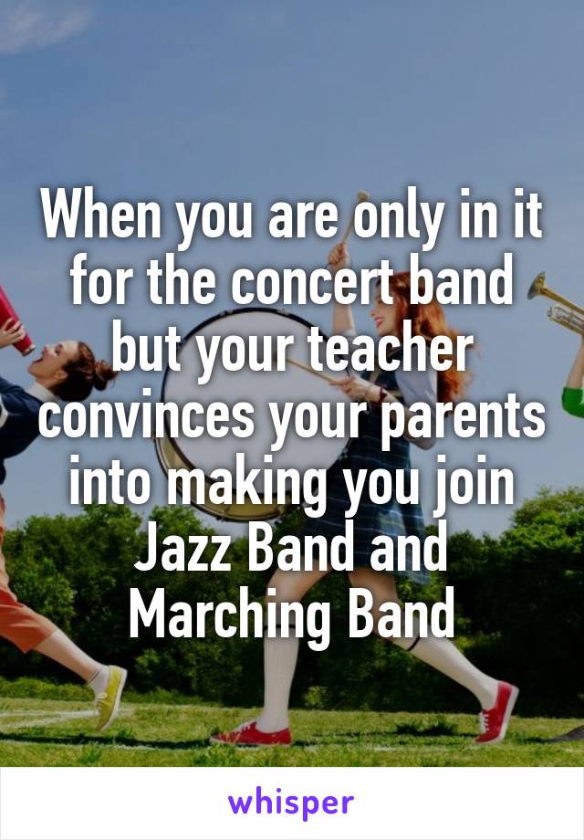 When you are only in it for the concert band but your teacher convinces your parents into making you join Jazz Band and Marching Band