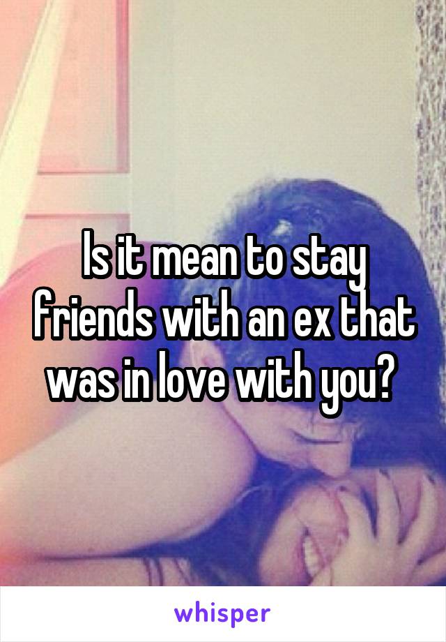 Is it mean to stay friends with an ex that was in love with you? 