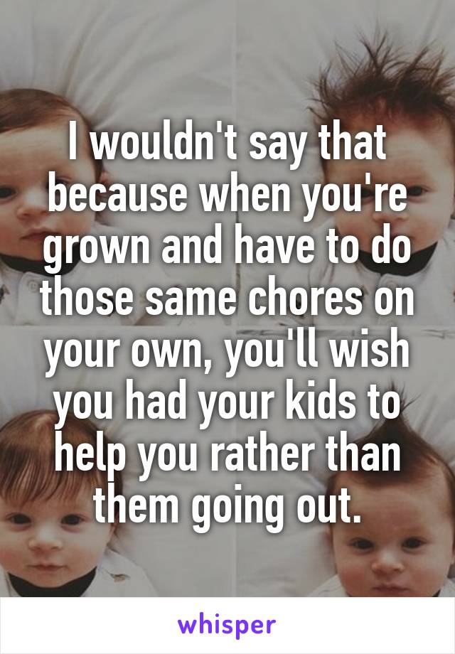 I wouldn't say that because when you're grown and have to do those same chores on your own, you'll wish you had your kids to help you rather than them going out.