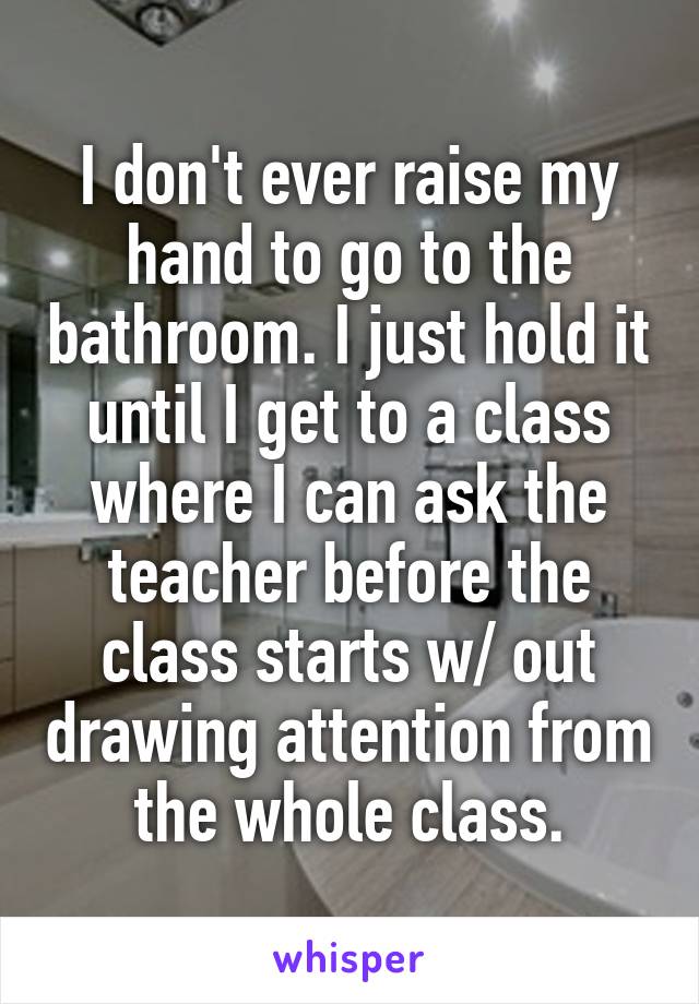 I don't ever raise my hand to go to the bathroom. I just hold it until I get to a class where I can ask the teacher before the class starts w/ out drawing attention from the whole class.