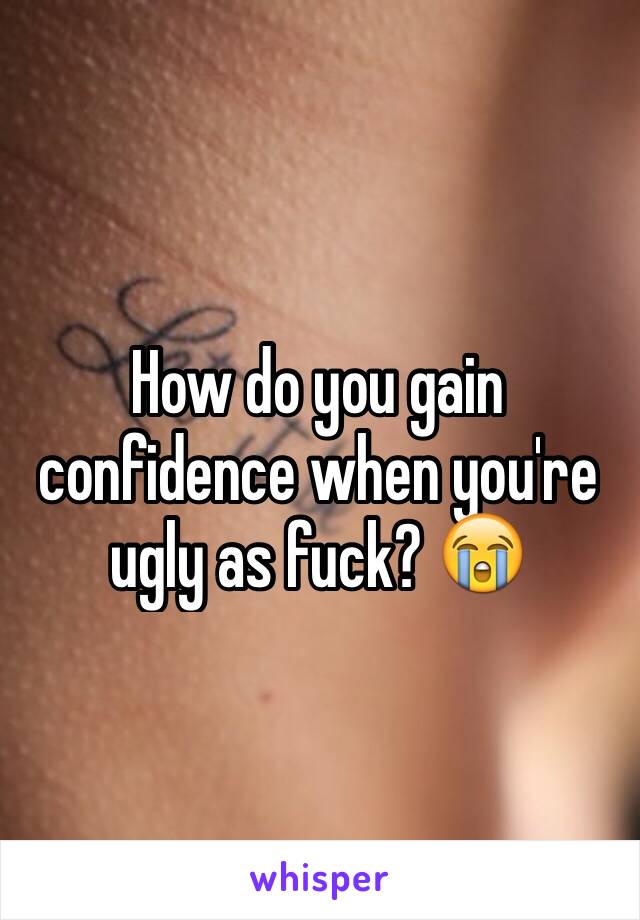 How do you gain confidence when you're ugly as fuck? 😭