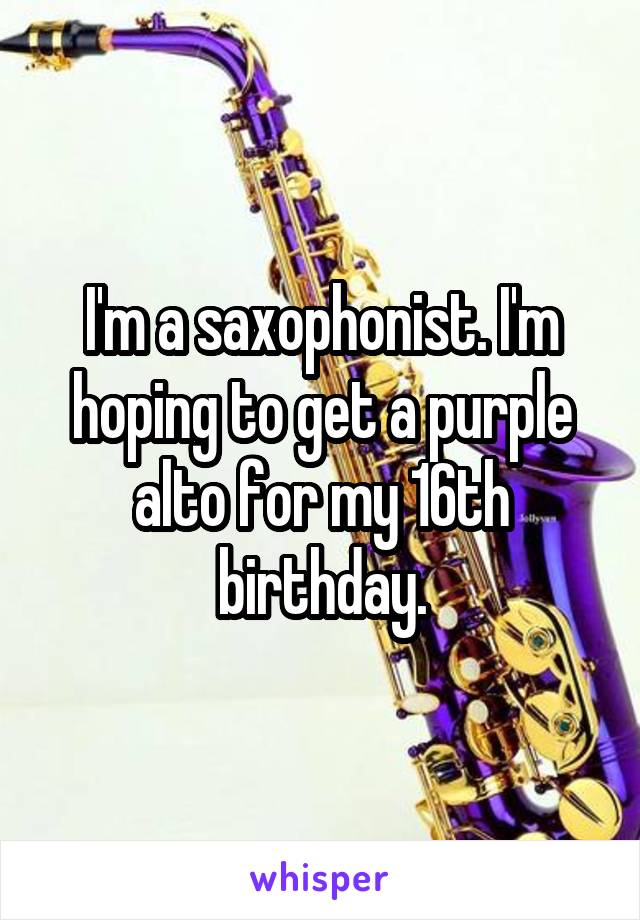 I'm a saxophonist. I'm hoping to get a purple alto for my 16th birthday.