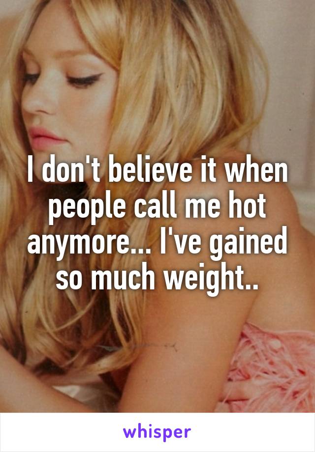 I don't believe it when people call me hot anymore... I've gained so much weight..