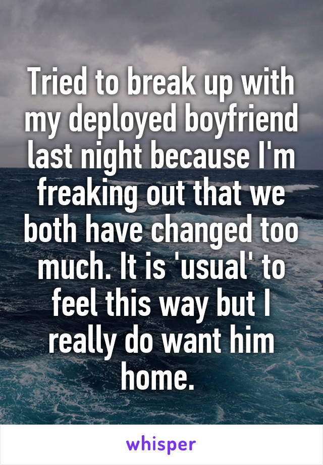 Tried to break up with my deployed boyfriend last night because I'm freaking out that we both have changed too much. It is 'usual' to feel this way but I really do want him home. 