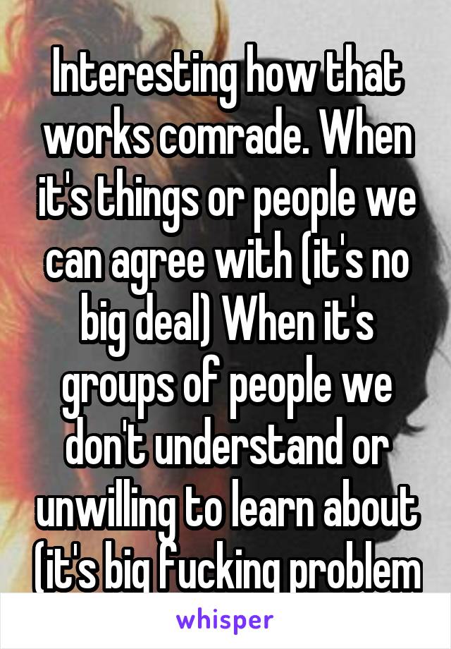 Interesting how that works comrade. When it's things or people we can agree with (it's no big deal) When it's groups of people we don't understand or unwilling to learn about (it's big fucking problem