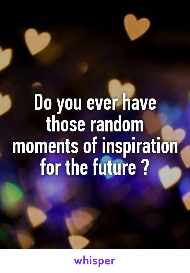 Do you ever have those random moments of inspiration for the future ?