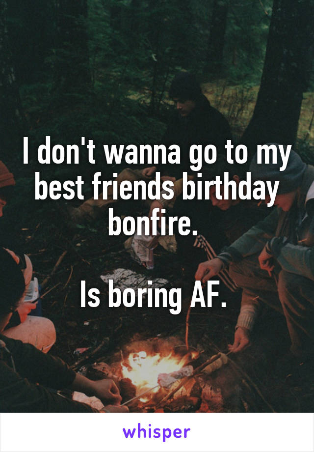 I don't wanna go to my best friends birthday bonfire. 

Is boring AF. 