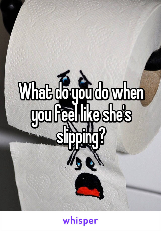 What do you do when you feel like she's slipping?