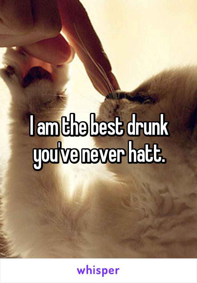 I am the best drunk you've never hatt.