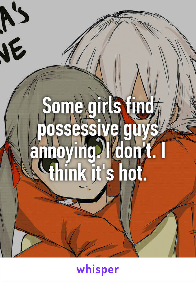 Some girls find possessive guys annoying. I don't. I think it's hot.