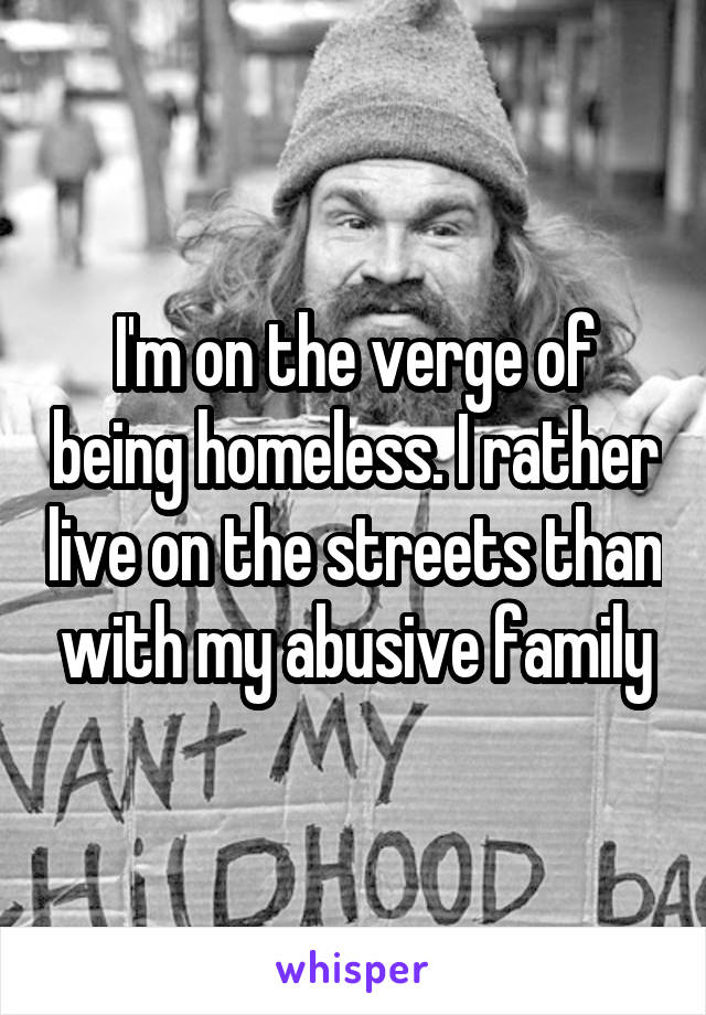 I'm on the verge of being homeless. I rather live on the streets than with my abusive family