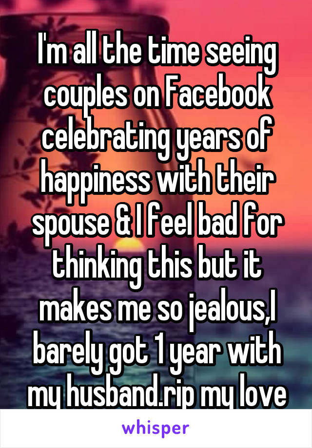 I'm all the time seeing couples on Facebook celebrating years of happiness with their spouse & I feel bad for thinking this but it makes me so jealous,I barely got 1 year with my husband.rip my love