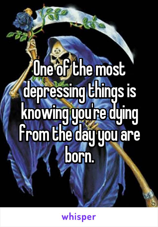 One of the most depressing things is knowing you're dying from the day you are born.