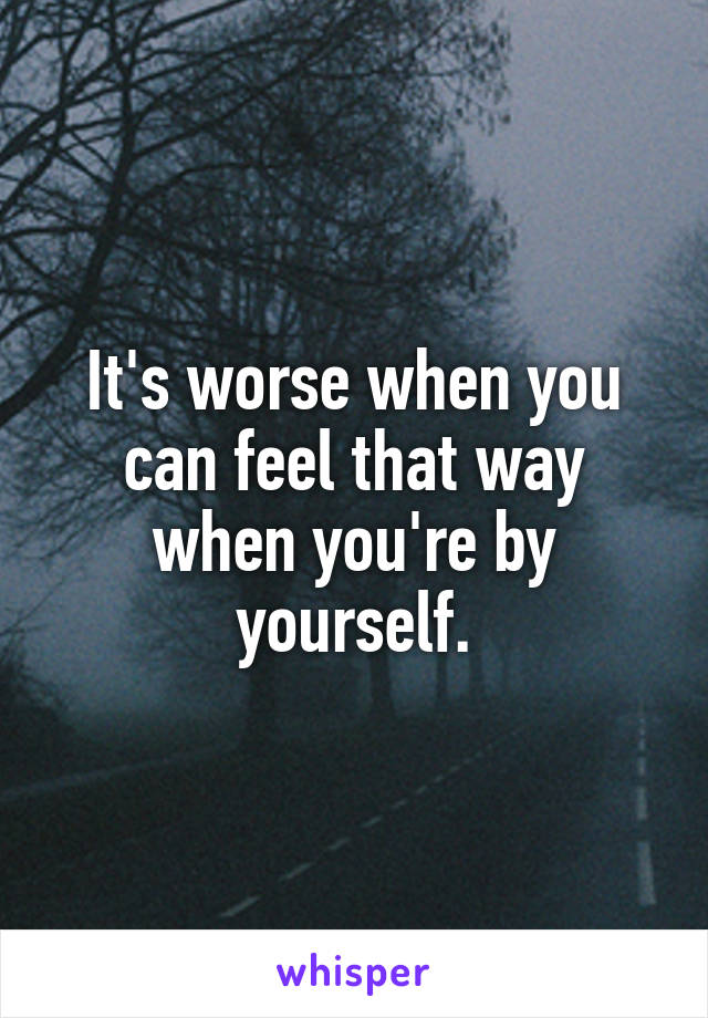 It's worse when you can feel that way when you're by yourself.