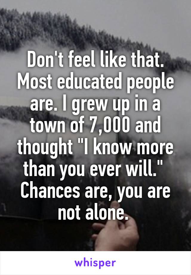 Don't feel like that. Most educated people are. I grew up in a town of 7,000 and thought "I know more than you ever will."  Chances are, you are not alone. 