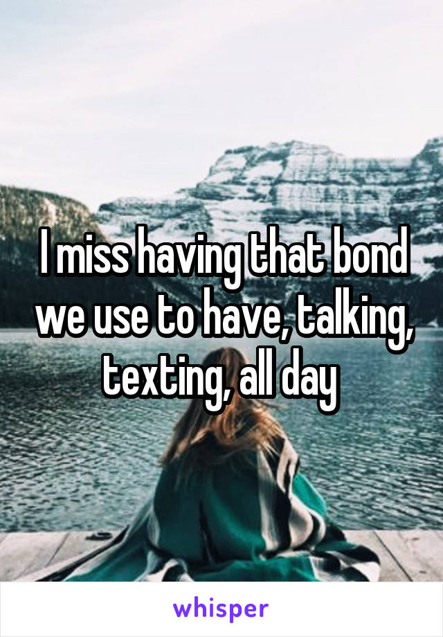 I miss having that bond we use to have, talking, texting, all day 