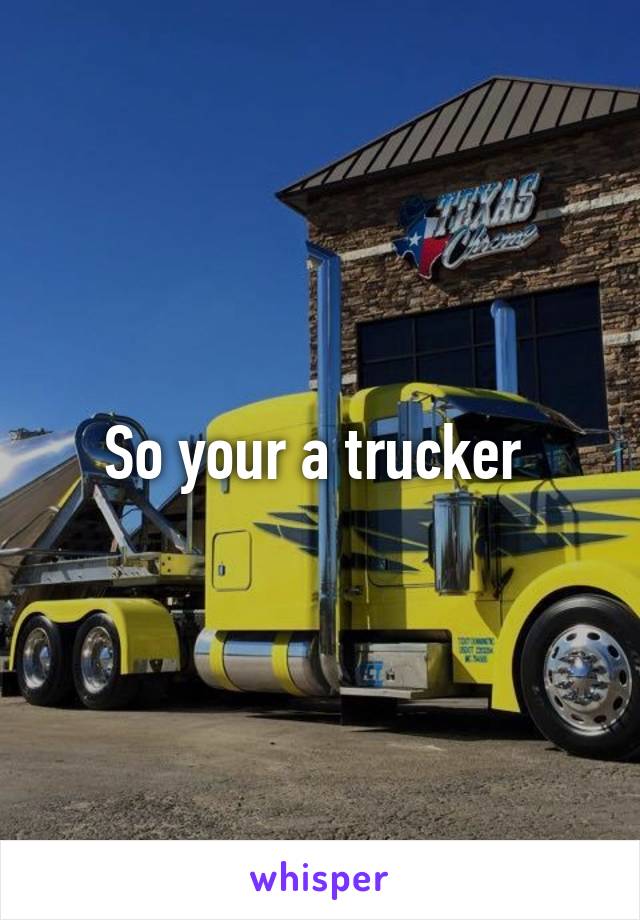 So your a trucker 