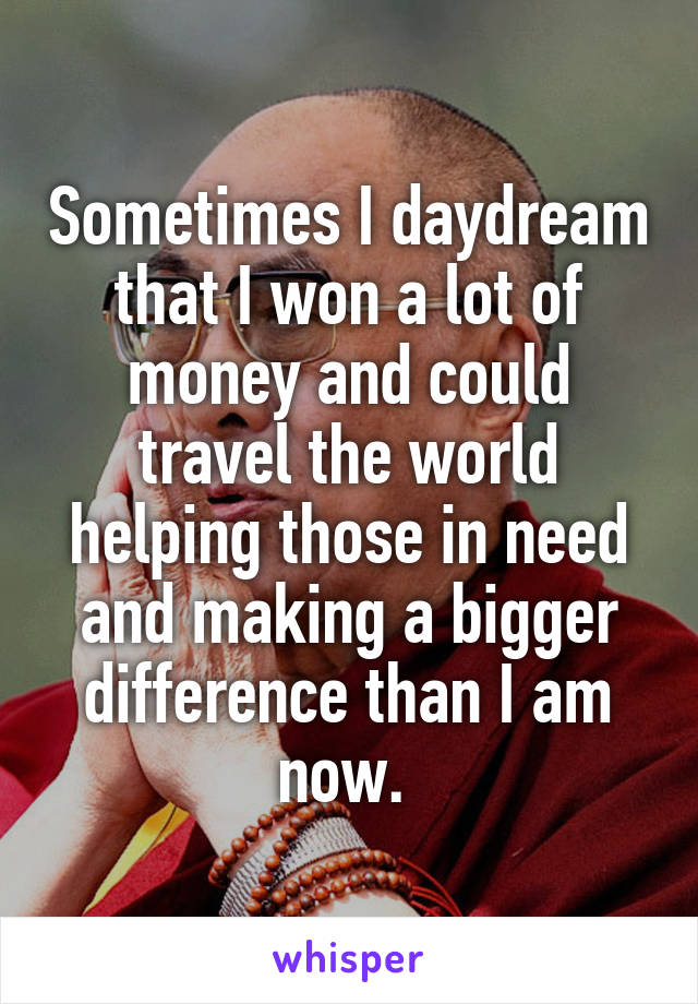 Sometimes I daydream that I won a lot of money and could travel the world helping those in need and making a bigger difference than I am now. 