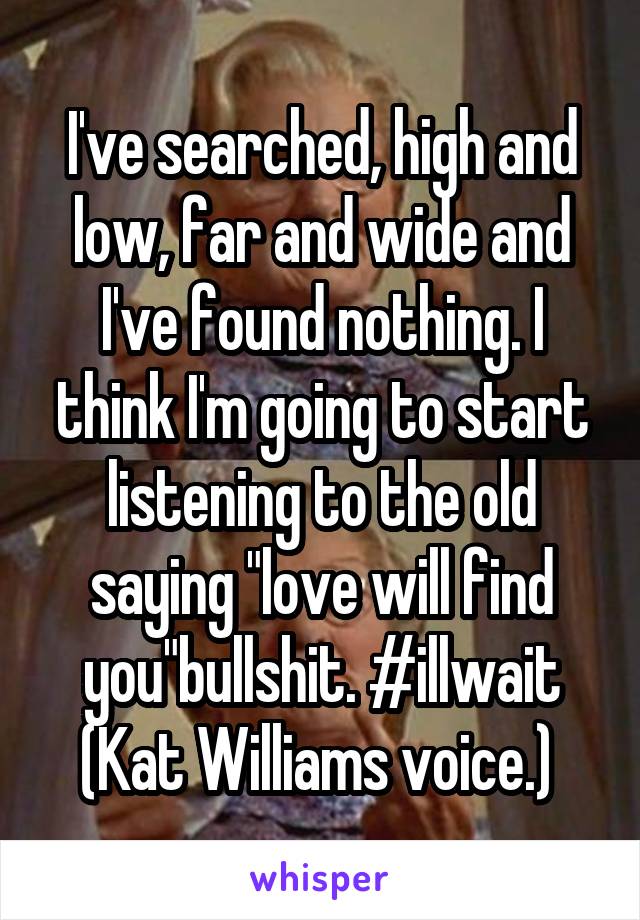 I've searched, high and low, far and wide and I've found nothing. I think I'm going to start listening to the old saying "love will find you"bullshit. #illwait (Kat Williams voice.) 