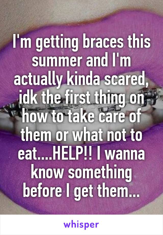 I'm getting braces this summer and I'm actually kinda scared, idk the first thing on how to take care of them or what not to eat....HELP!! I wanna know something before I get them...