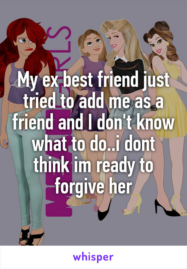 My ex best friend just tried to add me as a friend and I don't know what to do..i dont think im ready to forgive her