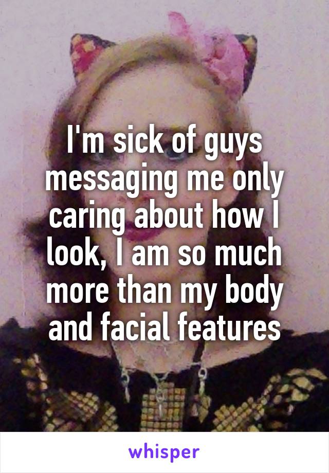 I'm sick of guys messaging me only caring about how I look, I am so much more than my body and facial features