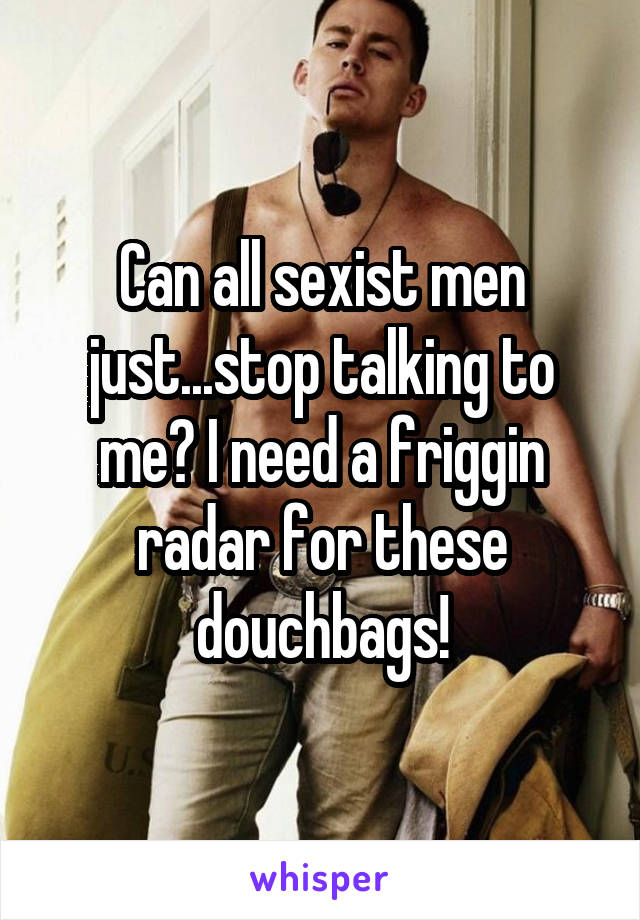 Can all sexist men just...stop talking to me? I need a friggin radar for these douchbags!